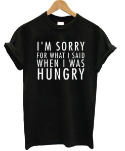 I'm Sorry For What I Said When I Was Hungry T-shirt