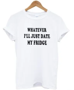 Whatever I’ll Just Date My Fridge T-shirt